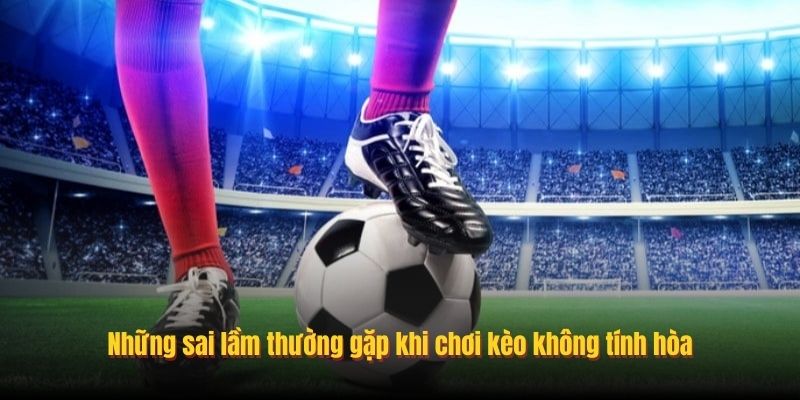 Những sai lầm thường gặp khi chơi kèo không tính hòa